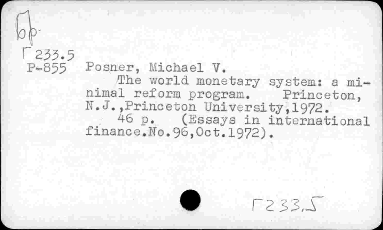 ﻿P-855 Posner, Michael V.
The world monetary system: a minimal reform program. Princeton, N. J.,Princeton University,!972.
46 p. (Essays in international finance.No.96,Oct.1972).